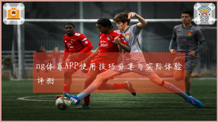 ng体育APP使用技巧分享与实际体验评测