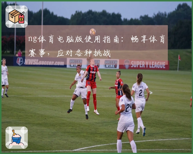 ng体育电脑版使用指南：畅享体育赛事，应对各种挑战