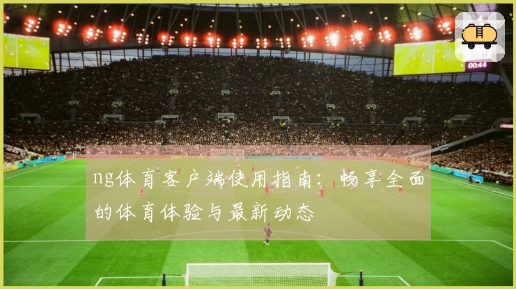 ng体育客户端使用指南：畅享全面的体育体验与最新动态