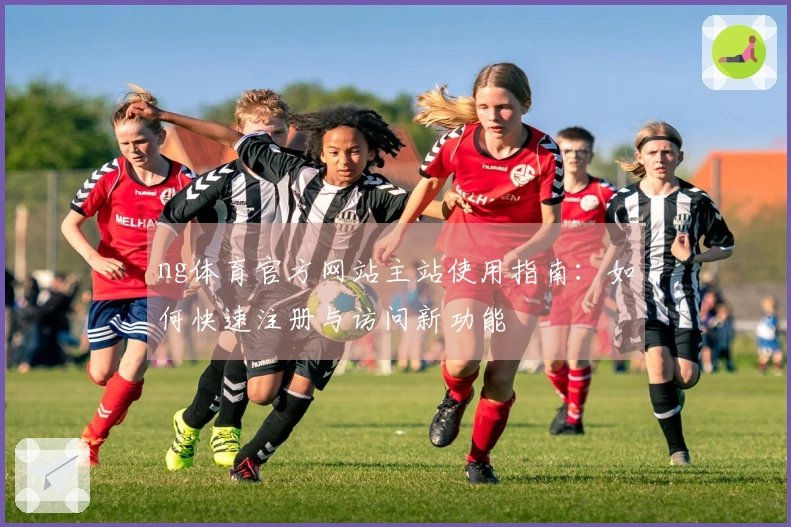 ng体育官方网站主站使用指南：如何快速注册与访问新功能